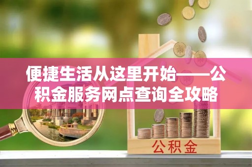 卫辉便捷生活从这里开始——公积金服务网点查询全攻略