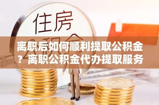 卫辉离职后如何顺利提取公积金？离职公积金代办提取服务来帮忙
