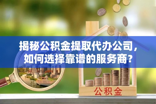 卫辉揭秘公积金提取代办公司，如何选择靠谱的服务商？