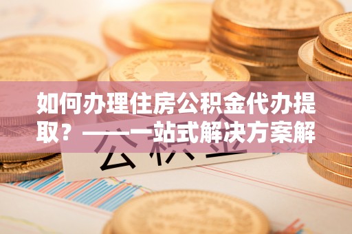卫辉如何办理住房公积金代办提取？——一站式解决方案解析