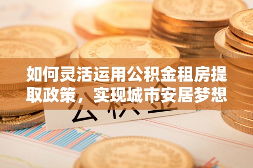 卫辉如何灵活运用公积金租房提取政策，实现城市安居梦想