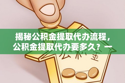 卫辉揭秘公积金提取代办流程，公积金提取代办要多久？一站式指南为你解答