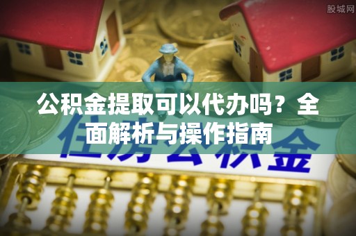卫辉公积金提取可以代办吗？全面解析与操作指南
