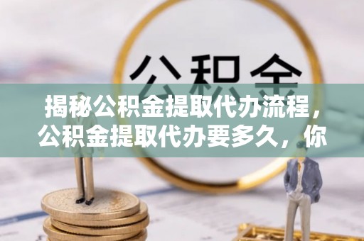 卫辉揭秘公积金提取代办流程，公积金提取代办要多久，你真的了解吗？