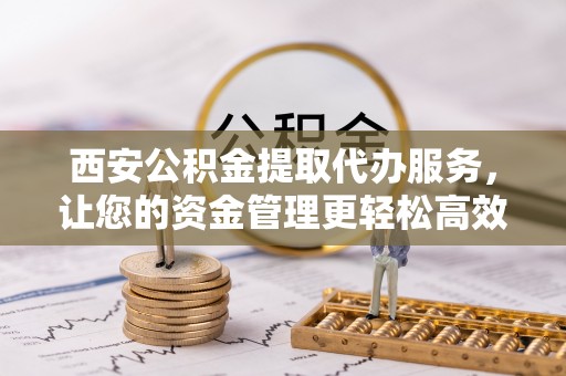 卫辉西安公积金提取代办服务，让您的资金管理更轻松高效
