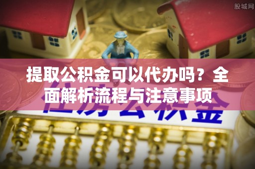 卫辉提取公积金可以代办吗？全面解析流程与注意事项